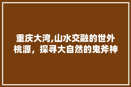 重庆大湾,山水交融的世外桃源，探寻大自然的鬼斧神工