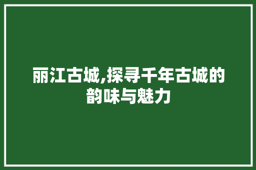 丽江古城,探寻千年古城的韵味与魅力  第1张