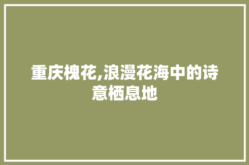 重庆槐花,浪漫花海中的诗意栖息地