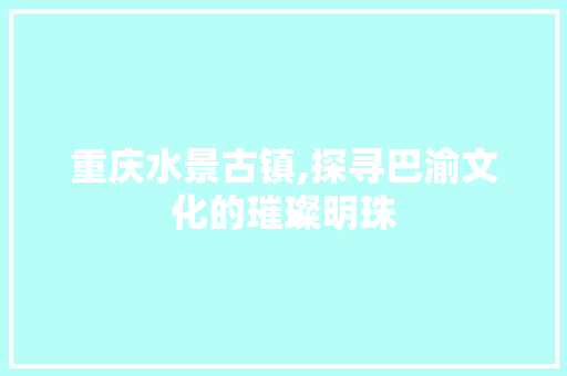 重庆水景古镇,探寻巴渝文化的璀璨明珠