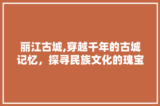 丽江古城,穿越千年的古城记忆，探寻民族文化的瑰宝  第1张