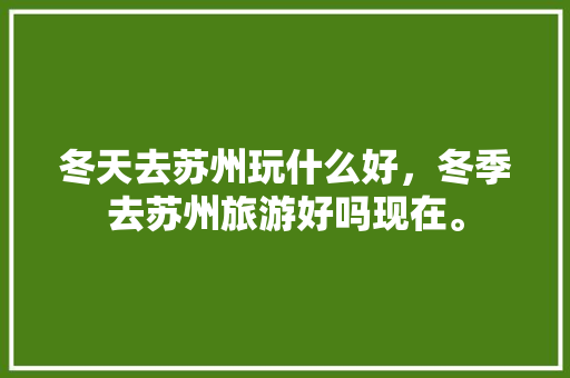 冬天去苏州玩什么好，冬季去苏州旅游好吗现在。  第1张