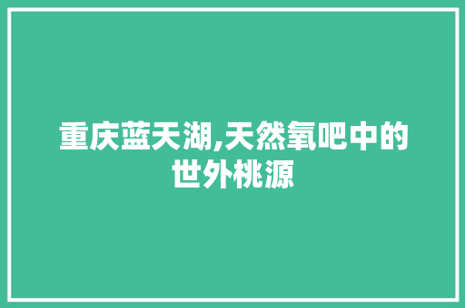 重庆蓝天湖,天然氧吧中的世外桃源