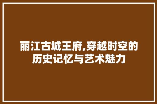 丽江古城王府,穿越时空的历史记忆与艺术魅力