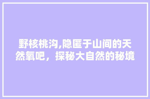 野核桃沟,隐匿于山间的天然氧吧，探秘大自然的秘境奇观