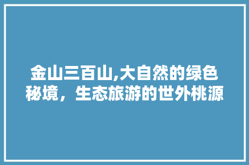 金山三百山,大自然的绿色秘境，生态旅游的世外桃源