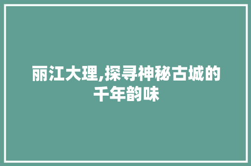 丽江大理,探寻神秘古城的千年韵味