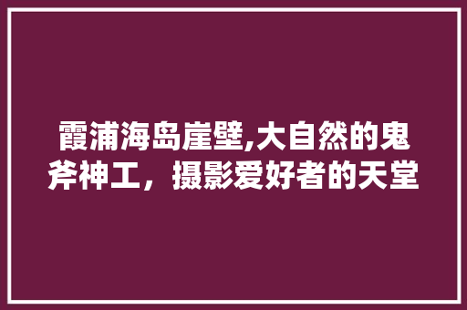 霞浦海岛崖壁,大自然的鬼斧神工，摄影爱好者的天堂