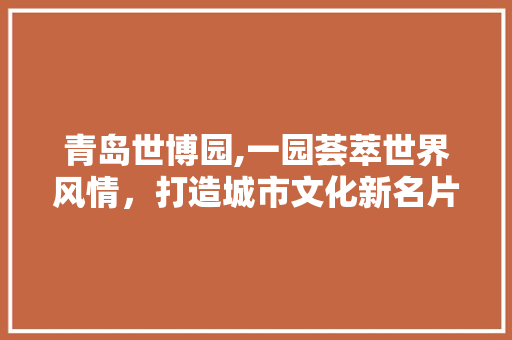 青岛世博园,一园荟萃世界风情，打造城市文化新名片