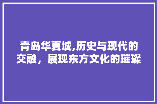 青岛华夏城,历史与现代的交融，展现东方文化的璀璨