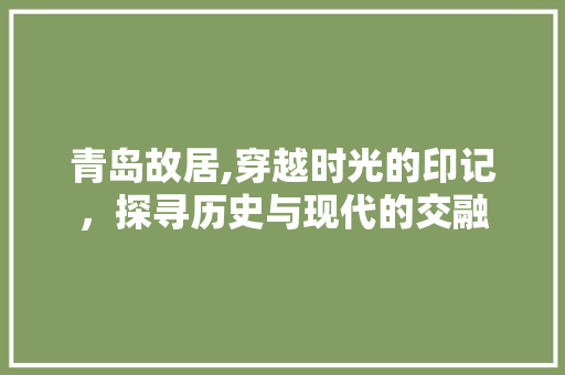 青岛故居,穿越时光的印记，探寻历史与现代的交融