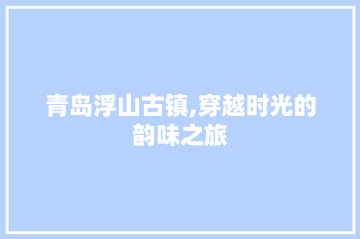 青岛浮山古镇,穿越时光的韵味之旅