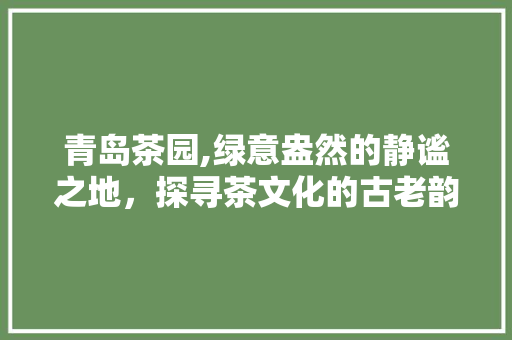 青岛茶园,绿意盎然的静谧之地，探寻茶文化的古老韵味