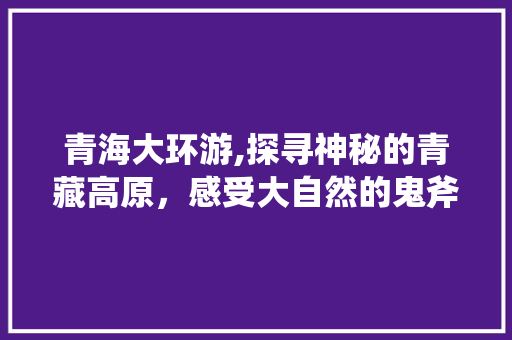 青海大环游,探寻神秘的青藏高原，感受大自然的鬼斧神工