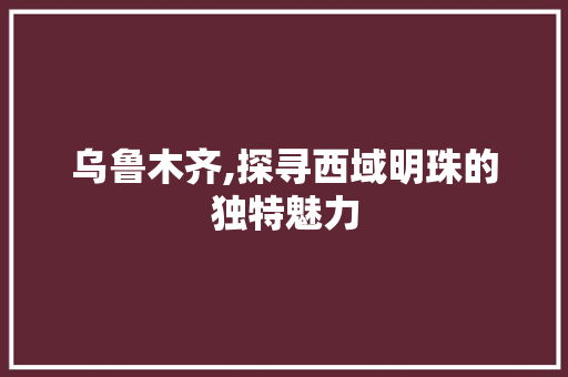 乌鲁木齐,探寻西域明珠的独特魅力