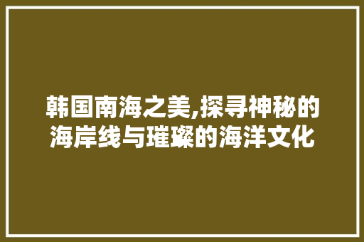 韩国南海之美,探寻神秘的海岸线与璀璨的海洋文化