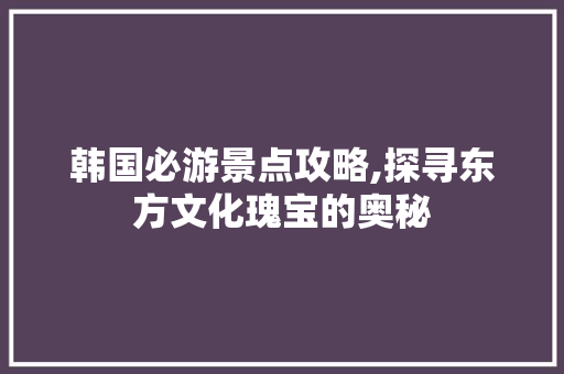 韩国必游景点攻略,探寻东方文化瑰宝的奥秘