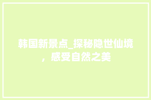 韩国新景点_探秘隐世仙境，感受自然之美