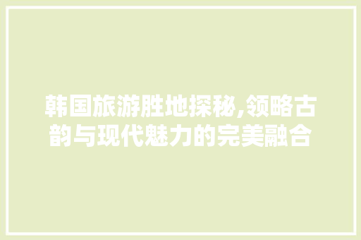 韩国旅游胜地探秘,领略古韵与现代魅力的完美融合