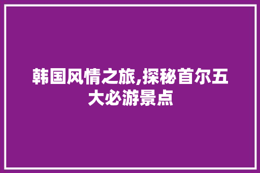 韩国风情之旅,探秘首尔五大必游景点