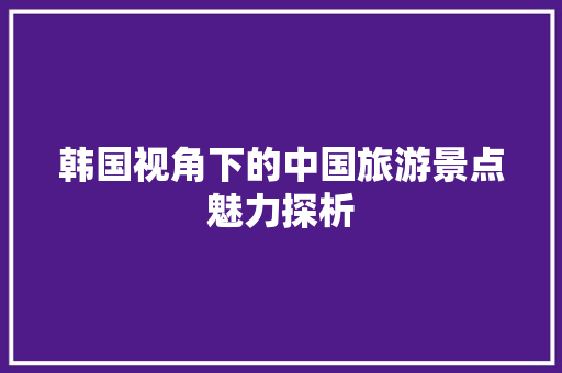 韩国视角下的中国旅游景点魅力探析