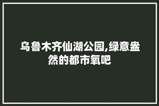 乌鲁木齐仙湖公园,绿意盎然的都市氧吧