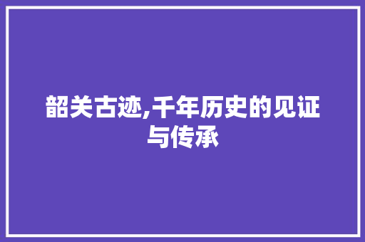 韶关古迹,千年历史的见证与传承