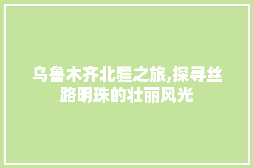 乌鲁木齐北疆之旅,探寻丝路明珠的壮丽风光