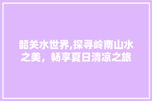 韶关水世界,探寻岭南山水之美，畅享夏日清凉之旅