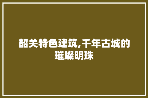 韶关特色建筑,千年古城的璀璨明珠  第1张