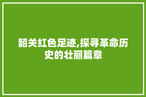 韶关红色足迹,探寻革命历史的壮丽篇章