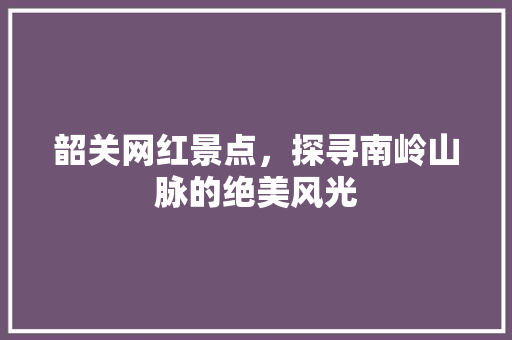 韶关网红景点，探寻南岭山脉的绝美风光