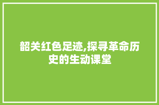 韶关红色足迹,探寻革命历史的生动课堂