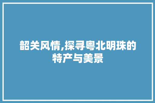 韶关风情,探寻粤北明珠的特产与美景