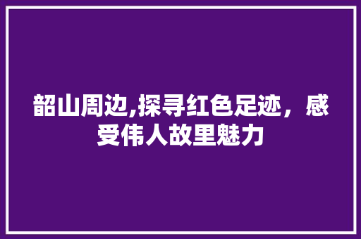 韶山周边,探寻红色足迹，感受伟人故里魅力