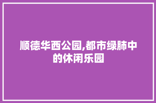 顺德华西公园,都市绿肺中的休闲乐园