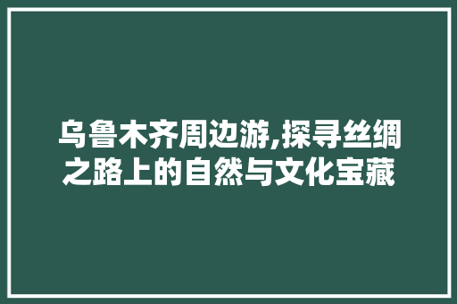 乌鲁木齐周边游,探寻丝绸之路上的自然与文化宝藏