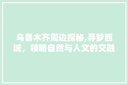 乌鲁木齐周边探秘,寻梦西域，领略自然与人文的交融