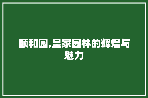 颐和园,皇家园林的辉煌与魅力