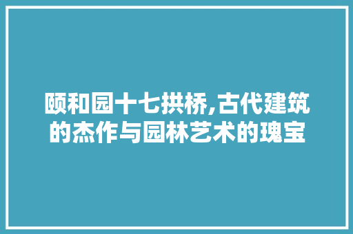 颐和园十七拱桥,古代建筑的杰作与园林艺术的瑰宝