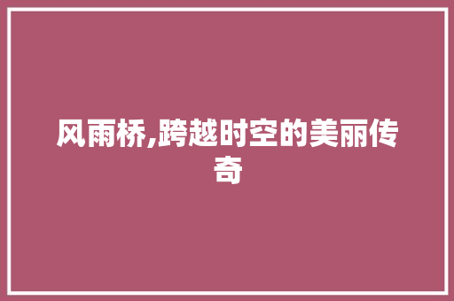 风雨桥,跨越时空的美丽传奇