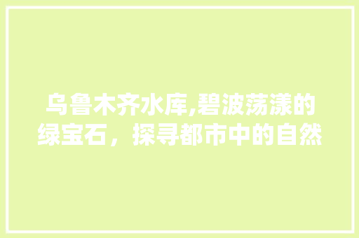 乌鲁木齐水库,碧波荡漾的绿宝石，探寻都市中的自然仙境