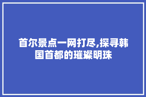 首尔景点一网打尽,探寻韩国首都的璀璨明珠