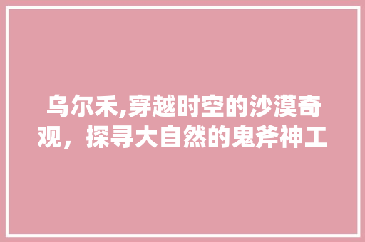 乌尔禾,穿越时空的沙漠奇观，探寻大自然的鬼斧神工