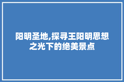 阳明圣地,探寻王阳明思想之光下的绝美景点