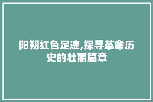 阳朔红色足迹,探寻革命历史的壮丽篇章