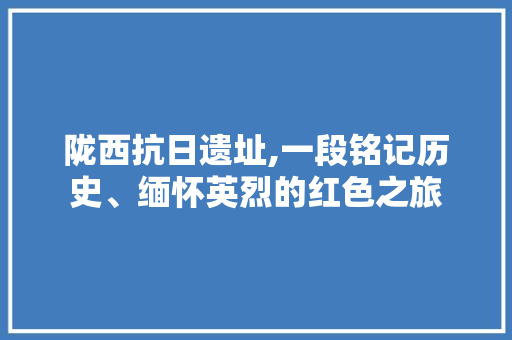 陇西抗日遗址,一段铭记历史、缅怀英烈的红色之旅