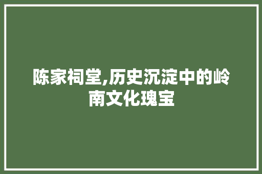 陈家祠堂,历史沉淀中的岭南文化瑰宝