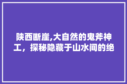 陕西断崖,大自然的鬼斧神工，探秘隐藏于山水间的绝美秘境