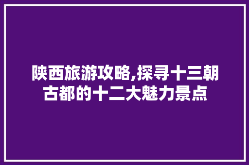 陕西旅游攻略,探寻十三朝古都的十二大魅力景点